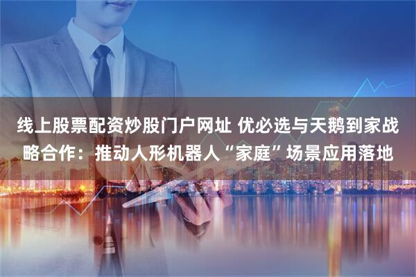 线上股票配资炒股门户网址 优必选与天鹅到家战略合作：推动人形机器人“家庭”场景应用落地