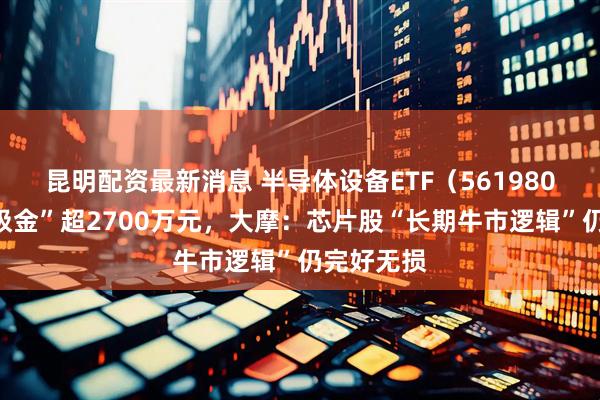 昆明配资最新消息 半导体设备ETF（561980）单日“吸金”超2700万元，大摩：芯片股“长期牛市逻辑”仍完好无损