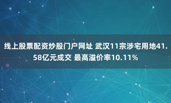 线上股票配资炒股门户网址 武汉11宗涉宅用地41.58亿元成交 最高溢价率10.11%