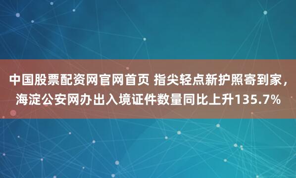 中国股票配资网官网首页 指尖轻点新护照寄到家,海淀公安网办出入境证件数量同比上升135.7%
