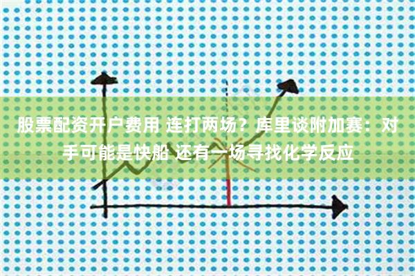 股票配资开户费用 连打两场?库里谈附加赛:对手可能是快船 还有一场寻找化学反应