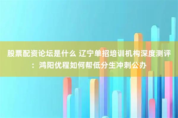 股票配资论坛是什么 辽宁单招培训机构深度测评：鸿阳优程如何帮低分生冲刺公办