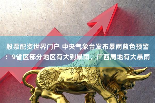 股票配资世界门户 中央气象台发布暴雨蓝色预警：9省区部分地区有大到暴雨，广西局地有大暴雨