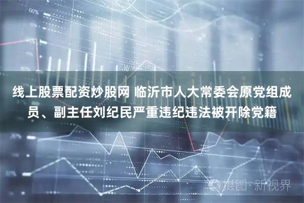 线上股票配资炒股网 临沂市人大常委会原党组成员、副主任刘纪民严重违纪违法被开除党籍