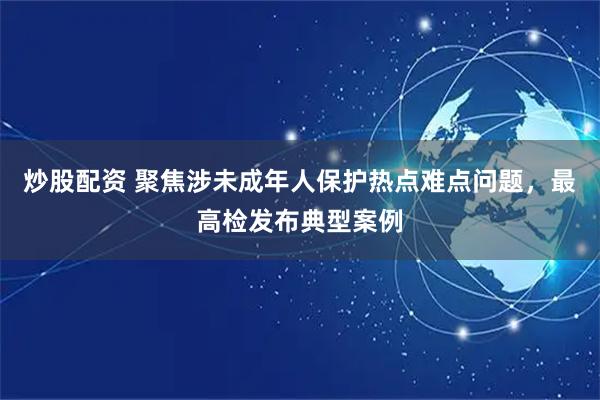 炒股配资 聚焦涉未成年人保护热点难点问题，最高检发布典型案例