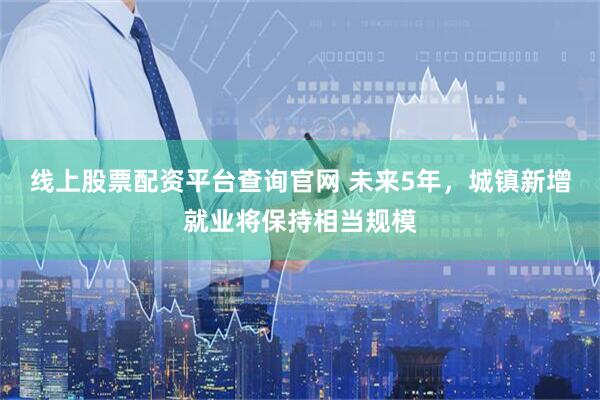 线上股票配资平台查询官网 未来5年，城镇新增就业将保持相当规模