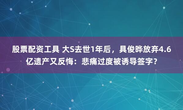 股票配资工具 大S去世1年后，具俊晔放弃4.6亿遗产又反悔：悲痛过度被诱导签字？
