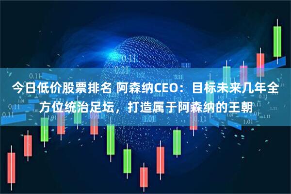 今日低价股票排名 阿森纳CEO：目标未来几年全方位统治足坛，打造属于阿森纳的王朝