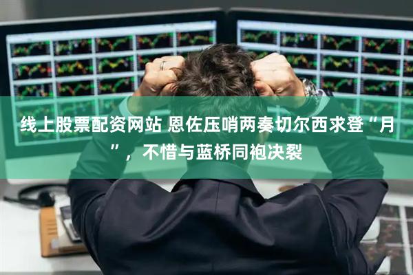 线上股票配资网站 恩佐压哨两奏切尔西求登“月”，不惜与蓝桥同袍决裂