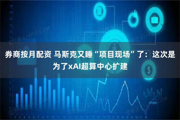 券商按月配资 马斯克又睡“项目现场”了：这次是为了xAI超算中心扩建