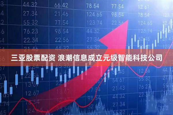 三亚股票配资 浪潮信息成立元级智能科技公司