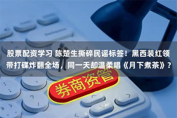 股票配资学习 陈楚生撕碎民谣标签！黑西装红领带打碟炸翻全场，同一天却温柔唱《月下煮茶》？
