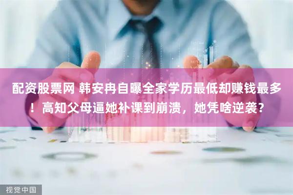配资股票网 韩安冉自曝全家学历最低却赚钱最多！高知父母逼她补课到崩溃，她凭啥逆袭？