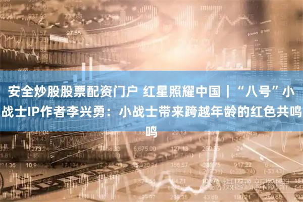 安全炒股股票配资门户 红星照耀中国｜“八号”小战士IP作者李兴勇：小战士带来跨越年龄的红色共鸣