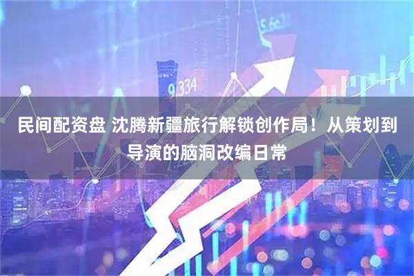 民间配资盘 沈腾新疆旅行解锁创作局！从策划到导演的脑洞改编日常