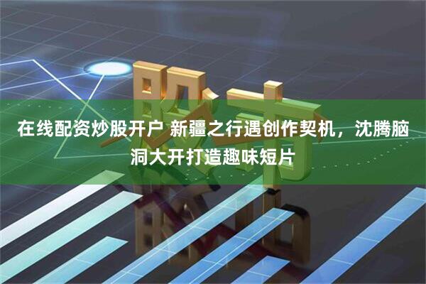 在线配资炒股开户 新疆之行遇创作契机，沈腾脑洞大开打造趣味短片