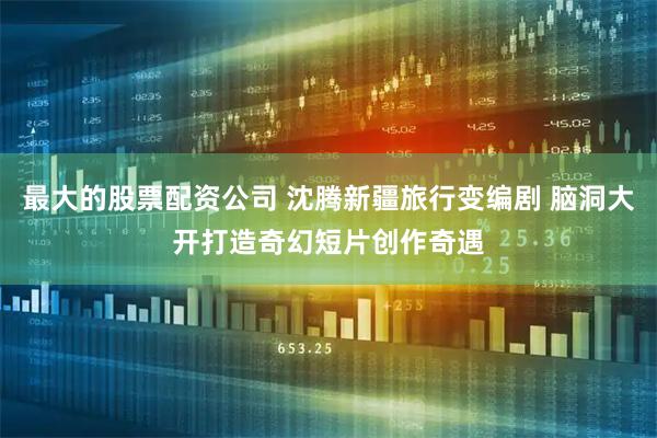 最大的股票配资公司 沈腾新疆旅行变编剧 脑洞大开打造奇幻短片创作奇遇